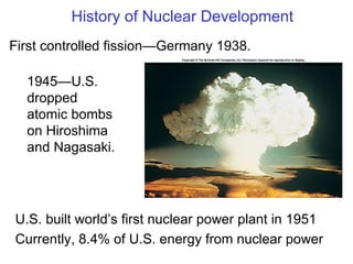 History of Nuclear Development First controlled fission—Germany 1938. 1945—U.S. dropped atomic bombs on Hiroshima and Nagasaki. U.S. built world ’s first nuclear power plant in 1951 Currently, 8.4% of U.S. energy from nuclear power 