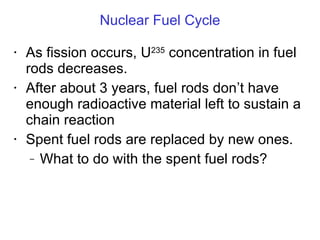 Nuclear Fuel Cycle As fission occurs, U 235  concentration in fuel rods decreases. After about 3 years, fuel rods don ’t have enough radioactive material left to sustain a chain reaction Spent fuel rods are replaced by new ones. What to do with the spent fuel rods? 