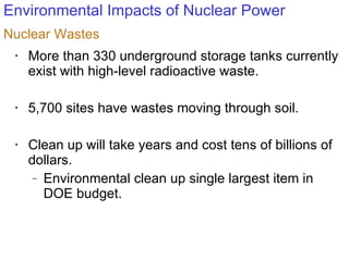 Environmental Impacts of Nuclear Power More than 330 underground storage tanks currently exist with high-level radioactive waste. 5,700 sites have wastes moving through soil. Clean up will take years and cost tens of billions of dollars. Environmental clean up single largest item in DOE budget. Nuclear Wastes 