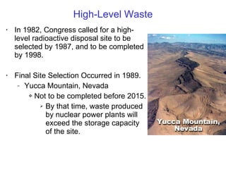 High-Level Waste In 1982, Congress called for a high-level radioactive disposal site to be selected by 1987, and to be completed by 1998. Final Site Selection Occurred in 1989. Yucca Mountain, Nevada Not to be completed before 2015. By that time, waste produced by nuclear power plants will exceed the storage capacity of the site. 