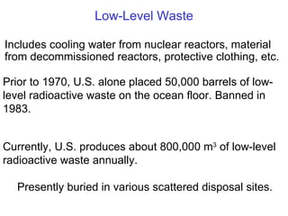 Low-Level Waste Currently, U.S. produces about 800,000 m 3  of low-level radioactive waste annually. Presently buried in various scattered disposal sites. Includes cooling water from nuclear reactors, material from decommissioned reactors, protective clothing, etc. Prior to 1970, U.S. alone placed 50,000 barrels of low-level radioactive waste on the ocean floor. Banned in 1983. 