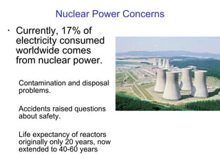 Nuclear Power Concerns Currently, 17% of electricity consumed worldwide comes from nuclear power. Contamination and disposal problems.  Accidents raised questions about safety. Life expectancy of reactors originally only 20 years, now extended to 40-60 years 