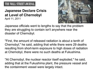 Japanese Declare Crisis  at Level of Chernobyl  April 11, 2011 Japanese officials went to lengths to say that the problem they are struggling to contain isn't anywhere near the disaster of Chernobyl. "First, the amount of released radiation is about a tenth of Chernobyl," he said, adding that while there were 29 deaths resulting from short-term exposure to high doses of radiation at Chernobyl, there were no such deaths at Fukushima.  "At Chernobyl, the nuclear reactor itself exploded," he said, adding that at the Fukushima plant, the pressure vessel and the containment vessel were largely intact. 