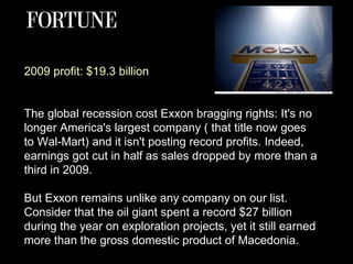 2009 profit: $19.3 billion The global recession cost Exxon bragging rights: It's no longer America's largest company ( that title now goes to Wal-Mart) and it isn't posting record profits. Indeed, earnings got cut in half as sales dropped by more than a third in 2009. But Exxon remains unlike any company on our list. Consider that the oil giant spent a record $27 billion during the year on exploration projects, yet it still earned more than the gross domestic product of Macedonia.  