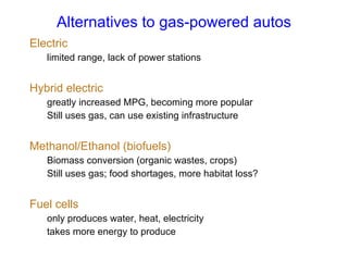 Alternatives to gas-powered autos Electric limited range, lack of power stations Hybrid electric greatly increased MPG, becoming more popular Still uses gas, can use existing infrastructure Methanol/Ethanol (biofuels) Biomass conversion (organic wastes, crops) Still uses gas; food shortages, more habitat loss? Fuel cells only produces water, heat, electricity takes more energy to produce 