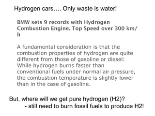 BMW sets 9 records with Hydrogen Combustion Engine. Top Speed over 300 km/h  A fundamental consideration is that the combustion properties of hydrogen are quite different from those of gasoline or diesel: While hydrogen burns faster than conventional fuels under normal air pressure, the combustion temperature is slightly lower than in the case of gasoline.  Hydrogen cars…. Only waste is water! But, where will we get pure hydrogen (H2)? - still need to burn fossil fuels to produce H2! 