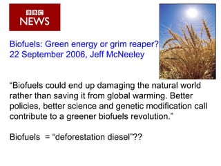 Biofuels: Green energy or grim reaper? 22 September 2006, Jeff McNeeley “ Biofuels could end up damaging the natural world rather than saving it from global warming. Better policies, better science and genetic modification call contribute to a greener biofuels revolution.” Biofuels  =  “deforestation diesel”?? 