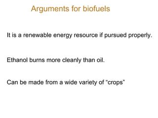 It is a renewable energy resource if pursued properly. Ethanol burns more cleanly than oil. Can be made from a wide variety of “crops” Arguments for biofuels 