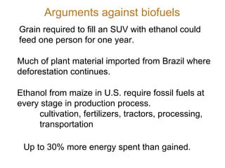 Grain required to fill an SUV with ethanol could feed one person for one year. Much of plant material imported from Brazil where deforestation continues. Ethanol from maize in U.S. require fossil fuels at every stage in production process.  cultivation, fertilizers, tractors, processing,  transportation Up to 30% more energy spent than gained. Arguments against biofuels 