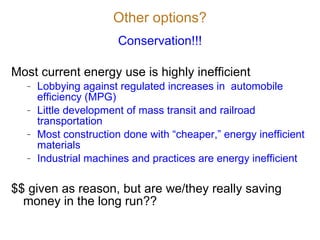Other options? Conservation!!! Most current energy use is highly inefficient Lobbying against regulated increases in  automobile efficiency (MPG) Little development of mass transit and railroad transportation Most construction done with  “cheaper,” energy inefficient materials Industrial machines and practices are energy inefficient $$ given as reason, but are we/they really saving money in the long run?? 