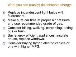 What you can (easily) do conserve energy: Replace incandescent light bulbs with fluorescent. Make sure car tires at proper air pressure and use recommended grade of gas. Consider biking, walking, carpooling, taking bus or train. Buy energy efficient appliances, insulate house, replace windows. Consider buying hybrid electric vehicle or one with higher MPG. 