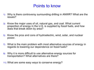 Points to know Why is there controversy surrounding drilling in ANWR? What are the issues? Know the major uses of oil, natural gas, and coal. What current proportion of energy in the U.S. is supplied by fossil fuels, and how does that break down by area? Know the pros and cons of hydroelectric, wind, solar, and nuclear power. What is the main problem with most alternative sources of energy in regards to lowering our dependence on fossil fuels? Why it is more difficult to use alternative energy sources for transportation? What alternatives are there?  What are some easy ways to conserve energy? 
