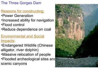 The Three Gorges Dam Reasons for constructing: Power Generation Increased ability for navigation Flood control Reduce dependence on coal Environmental and Social Impacts : Endangered Wildlife (Chinese alligator, river dolphin) Massive relocation of people Flooded archeological sites and scenic canyons 