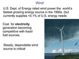 Wind U.S. Dept. of Energy rated wind power the  world ’s fastest growing energy source in the 1990s. (but currently supplies <0.1% of U.S. energy needs Cost  for  electricity  generation becoming competitive with fossil fuel sources. Steady, dependable wind source is critical 
