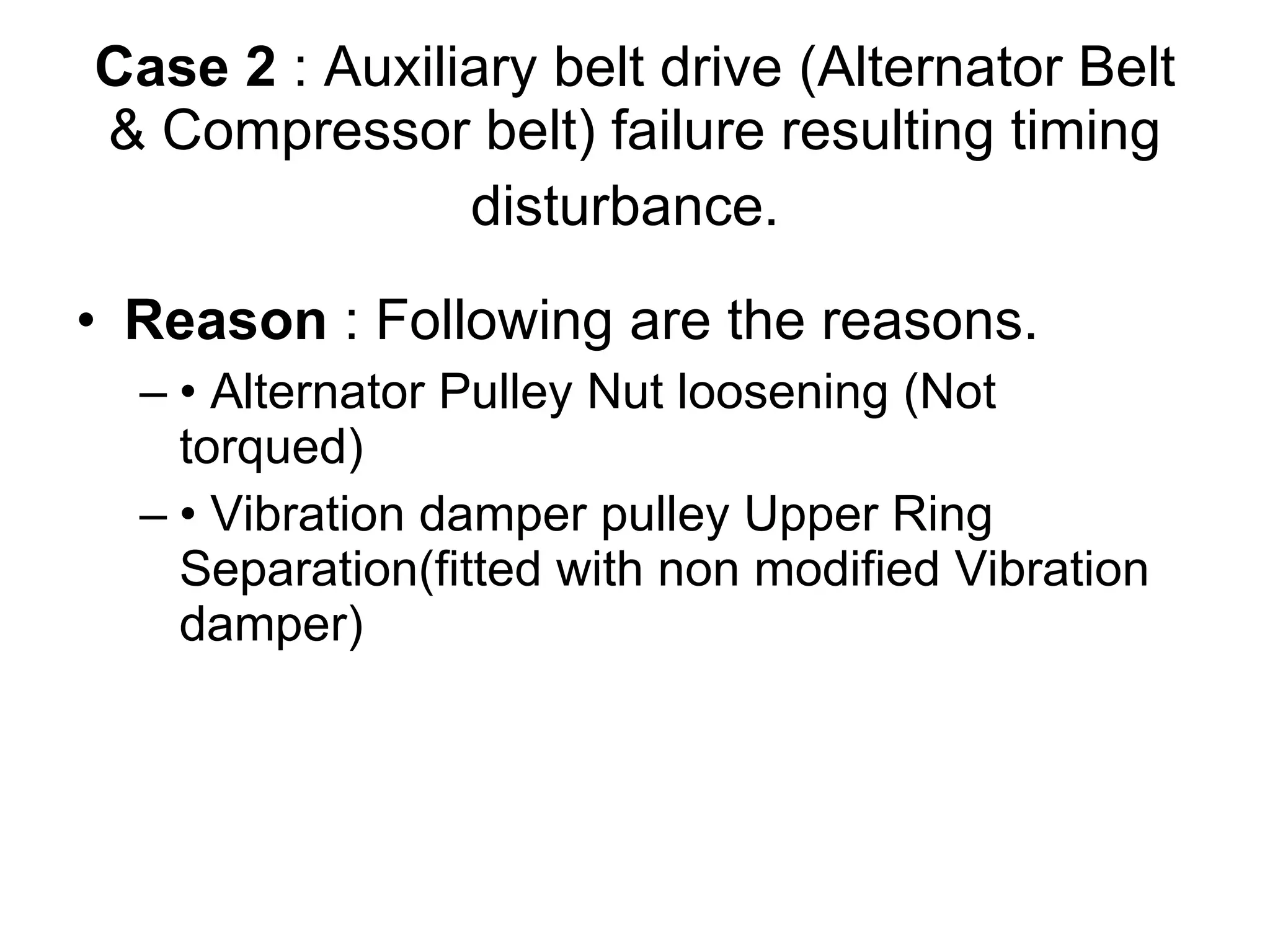 Case 2  : Auxiliary belt drive (Alternator Belt & Compressor belt) failure resulting timing disturbance.   Reason  : Following are the reasons.  •  Alternator Pulley Nut loosening (Not torqued)  •  Vibration damper pulley Upper Ring Separation(fitted with non modified Vibration damper)  