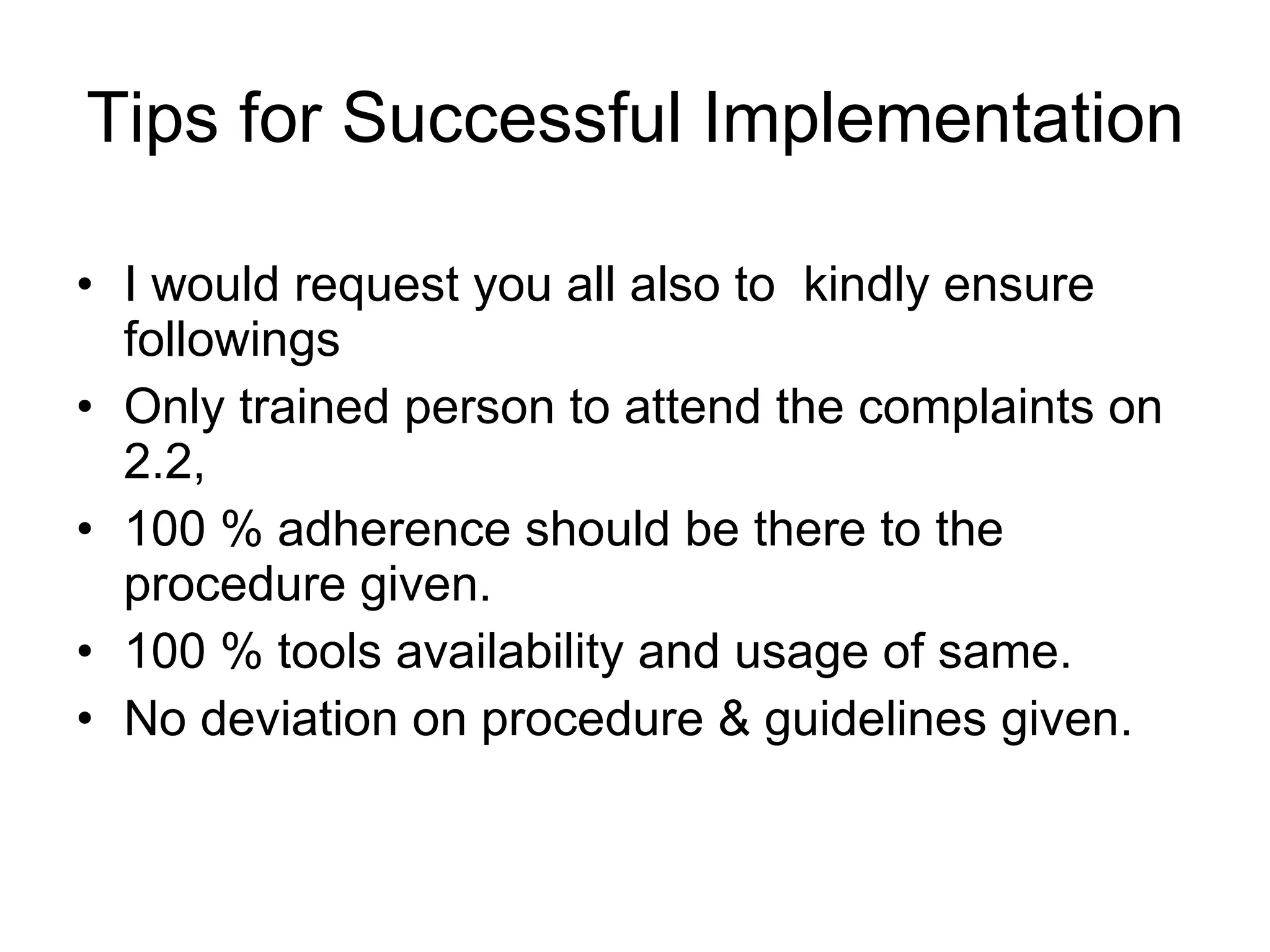 Tips for Successful Implementation I would request you all also to  kindly ensure followings Only trained person to attend the complaints on 2.2,  100 % adherence should be there to the procedure given.  100 % tools availability and usage of same.  No deviation on procedure & guidelines given. 