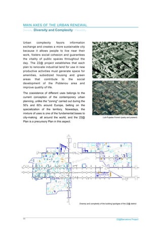 11 22@Barcelona Project
Llull-Pujades Ponent (pasty and present)
Diversiy and complexity of the building typoligies of the 22@ district
MAIN AXES OF THE URBAN RENEWAL
Density /Diversity and Complexity / Flexibility
Urban complexity favors information
exchange and creates a more sustainable city
because it allows people to live near their
work, fosters social cohesion and guarantees
the vitality of public spaces throughout the
day. The 22@ project establishes that each
plan to renovate industrial land for use in new
productive activities must generate space for
amenities, subsidized housing and green
areas that contribute to the social
development of the Poblenou area and
improve quality of life.
The coexistence of different uses belongs to the
current conception of the contemporary urban
planning, unlike the "zoning" carried out during the
50's and 60's around Europe, betting on the
specialization of the territory. Nowadays, the
mixture of uses is one of the fundamental bases to
city-making all around the world, and the 22@
Plan is a precursory Plan in this aspect.
 