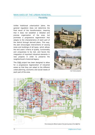 12 22@Barcelona Project
MAIN AXES OF THE URBAN RENEWAL
Density /Diversity and Complexity / Flexibility
Unlike traditional urbanization plans, the
general regulation does not determine the
final result of the transformation, meaning
that it does not establish a detailed and
precise organization of the area, but
promotes a progressive regeneration that
adapts to the characteristics of each part of
the district through derived plans. This way,
the plan encourages interventions of varying
sizes and buildings of all types, which allows
the end users’ criteria of quality, functionality
and uniqueness to be met, and favors the
integration of important industrial elements in
new projects in order to preserve the
neighborhood’s historical legacy.
The 22@ project has been designed to allow
for a progressive regeneration of industrial
areas so that they can adapt to the different
urban-planning, economic and social needs of
each part of the area.
Can Framis (present)
Can Framis (past)
Plan showing the different scales of the planning areas of the 22@ Plan
 
