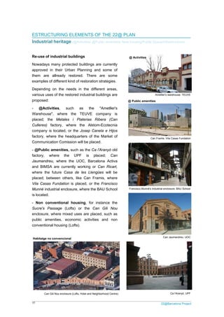 17 22@Barcelona Project
ESTRUCTURING ELEMENTS OF THE 22@ PLAN
Industrial heritage /@Activities/ @Public amenities/ New housing/Public Space/Infrastructures
Re-use of industrial buildings
Nowadays many protected buildings are currently
approved in their Urban Planning and some of
them are allready restored. There are some
examples of different kind of restoration strategies.
Depending on the needs in the different areas,
various uses of the restored industrial buildings are
proposed:
- @Activities, such as the "Ametller's
Warehouse", where the TEUVE company is
placed; the Metales i Platerias Ribera (Can
Culleres) factory, where the Alstom-Ecotecnia
company is located, or the Josep Canela e Hijos
factory, where the headquarters of the Market of
Communication Comission will be placed.
- @Public amenities, such as the Ca l'Aranyó old
factory, where the UPF is placed; Can
Jaumandreu, where the UOC, Barcelona Activa
and BIMSA are currently working or Can Ricart,
where the future Casa de les Llengües will be
placed; between others, like Can Framis, where
Vila Casas Fundation is placed, or the Francisco
Munné industrial enclosure, where the BAU School
is located.
- Non conventional housing, for instance the
Sucre's Passage (Lofts) or the Can Gili Nou
enclosure, where mixed uses are placed, such as
public amenities, economic activities and non
conventional housing (Lofts).
Can Jaumandreu. UOC
@ Public amenities
Can Framis. Vila Casas Fundation
Francisco Munné's industrial enclosure. BAU School
Ametller's warehouse. TEUVE
@ Activities
Can Gili Nou enclosure (Lofts, Hotel and Neighborhood Centre) Ca l'Aranyó. UPF
Habitatge no convencional
 