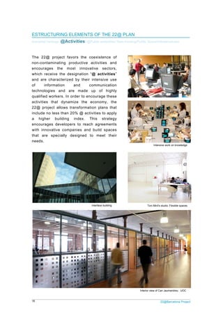 18 22@Barcelona Project
ESTRUCTURING ELEMENTS OF THE 22@ PLAN
Industrial heritage /@Activities/ @Public amenities/ New housing/Public Space/Infrastructures
The 22@ project favors the coexistence of
non-contaminating productive activities and
encourages the most innovative sectors,
which receive the designation “@ activities”
and are characterized by their intensive use
of information and communication
technologies and are made up of highly
qualified workers. In order to encourage these
activities that dynamize the economy, the
22@ project allows transformation plans that
include no less than 20% @ activities to apply
a higher building index. This strategy
encourages developers to reach agreements
with innovative companies and build spaces
that are specially designed to meet their
needs.
Toni Miró's studio. Flexible spacesInterface building
Interior view of Can Jaumandreu . UOC
Intensive work on knowledge
 