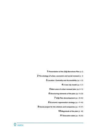 1 Presentation of the 22@ Barcelona Plan (p.2)
2 The strategy of urban, economic and social renewal (p. 3)
3 Location: Centrality and Accessibility (pp. 4,5)
4 A new city model (pp. 6,7)
5 Main axes of urban renewal plan (pp.8-13)
6 Structuring elements of the plan (pp.14-28)
7 22@ Plan devenlopment (pp. 29-40)
8 Economic regeneration strategy (pp. 41-44)
9 Social project for the citiziens and companies (pp. 45-47)
10 Magnitude of the plan (p. 48)
11 Execution state (pp. 49,50)
0 INDEX
 