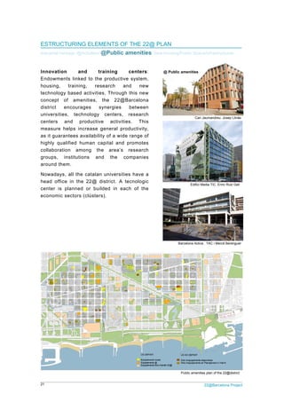 21 22@Barcelona Project
ESTRUCTURING ELEMENTS OF THE 22@ PLAN
Industrial heritage /@Activities/ @Public amenities/ New housing/Public Space/Infrastructures
Innovation and training centers:
Endowments linked to the productive system,
housing, training, research and new
technology based activities. Through this new
concept of amenities, the 22@Barcelona
district encourages synergies between
universities, technology centers, research
centers and productive activities. This
measure helps increase general productivity,
as it guarantees availability of a wide range of
highly qualified human capital and promotes
collaboration among the area’s research
groups, institutions and the companies
around them.
Nowadays, all the catalan universities have a
head office in the 22@ district. A tecnologic
center is planned or builded in each of the
economic sectors (clústers).
Can Jaumandreu. Josep Llinàs
Edifici Media TIC. Enric Ruiz Geli
Barcelona Activa . TAC i Mercè Berenguer
Public amenities plan of the 22@district
@ Public amenities
 