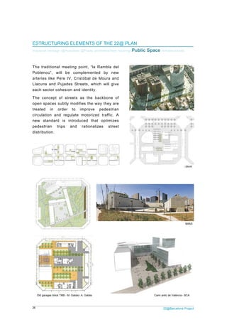 26
EST
Indust
The
Poble
arter
Llacu
each
The
open
treat
circu
new
pede
distri
Old
Cristób
TRUCTURI
trial heritage /
traditional
enou”, will
ries like Pe
una and Pu
h sector coh
concept of
n spaces su
ed in or
ulation and
standard
estrian trip
ibution.
garages block TM
al de Moura axis
ING ELEM
/@Activities/ @
meeting po
l be comp
re IV, Crist
ujades Stre
hesion and i
f streets a
ubtly modifie
der to im
regulate m
is introduc
ps and
MB - M. Gabàs i A
MENTS OF
@Public amen
oint, “la Ra
plemented
tóbal de Mo
ets, which
identity.
s the back
es the way
mprove pe
motorized t
ced that o
rationalizes
A. Gabàs
THE 22@
nities/New hou
mbla del
by new
oura and
will give
kbone of
they are
edestrian
traffic. A
optimizes
s street
@ PLAN
using/ Public
2
c Space /In
Camí an
22@Barcelona P
nfrastructures
ntic de València - B
Can Framis -
Necso's
Project
BCA
- BAAS
s block
 