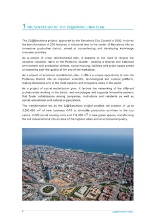 2 22@Barcelona Project
1PRESENTATION OF THE 22@BARCELONA PLAN
The 22@Barcelona project, approved by the Barcelona City Council in 2000, involves
the transformation of 200 hectares of industrial land in the center of Barcelona into an
innovative productive district, aimed at concentrating and developing knowledge
intensive activities.
As a project of urban refurbishment plan, it answers to the need to recycle the
obsolete industrial fabric of the Poblenou Quarter, creating a diverse and balanced
environment with production centres, social housing, facilities and green space aimed
at improving both the quality of life and of the workplace.
As a project of economic revitalization plan, it offers a unique opportunity to turn the
Poblenou District into an important scientific, technological and cultural platform,
making Barcelona one of the most dynamic and innovative cities in the world.
As a project of social revitalization plan, it favours the networking of the different
professionals working in the district and encourages and supports innovative projects
that foster collaboration among companies, institutions and residents as well as
social, educational and cultural organizations.
The transformation led by the 22@Barcelona project enables the creation of up to
3,200,000 m2 of new business GFS to stimulate production activities in the city
centre, 4,000 social housing units and 114,000 m2 of new green spaces, transforming
the old industrial land into an area of the highest urban and environmental quality.
 