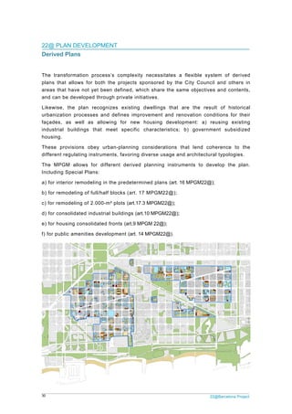 30 22@Barcelona Project
22@ PLAN DEVELOPMENT
Derived Plans
The transformation process’s complexity necessitates a flexible system of derived
plans that allows for both the projects sponsored by the City Council and others in
areas that have not yet been defined, which share the same objectives and contents,
and can be developed through private initiatives.
Likewise, the plan recognizes existing dwellings that are the result of historical
urbanization processes and defines improvement and renovation conditions for their
façades, as well as allowing for new housing development: a) reusing existing
industrial buildings that meet specific characteristics; b) government subsidized
housing.
These provisions obey urban-planning considerations that lend coherence to the
different regulating instruments, favoring diverse usage and architectural typologies.
The MPGM allows for different derived planning instruments to develop the plan.
Including Special Plans:
a) for interior remodeling in the predetermined plans (art. 16 MPGM22@);
b) for remodeling of full/half blocks (art. 17 MPGM22@);
c) for remodeling of 2.000-m² plots (art.17.3 MPGM22@);
d) for consolidated industrial buildings (art.10 MPGM22@);
e) for housing consolidated fronts (art.9 MPGM 22@);
f) for public amenities development (art. 14 MPGM22@).
 