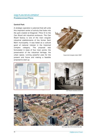 35 22@Barcelona Project
22@ PLAN DEVELOPMENT
Predetermined Plans
Central Park
A strategic operation is planned that will unite
this important center of activity that looks into
the park created at Diagonal / Pere IV to the
Can Ricart old industrial enclosure. The Can
Ricart factory is one of the main singular
industrial stablishments of the former Sant
Martí municipality. It was listed as a cultural
good of national interest in the historical
complex category. The proposal was
formulated in base of four main points: the
preservation of the industrial heritage, the
urban space, running powerful uses for the
present and future and making a feasible
proposal to start up.
Casa de les Llengües model. EMBT
Bird's eye view of the Central Parc plan
Can Ricart's industrial enclosure
 