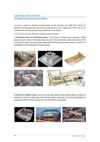 38
22@
Priv
In or
differ
trans
To th
1 Fu
block
of the
builda
2 Pla
achie
assig
@ PLAN DE
vately Deve
rder to perm
rent derived
sformed and
his end, the
ll-block pl
ks are put in
e land to pub
ability, 0,3 ar
ans for 2.0
eve 2,2 m²ce
gnment will b
EVELOPM
eloped De
mit a flexib
d planning
d the pre-ex
plan define
ans or half
order in this
blic amenities
re destinated
00-m² plots
e/m² of floor a
e carried out
ENT
erived Plan
ble transfor
instruments
xisting cond
es 5 differe
f-block pla
s plans, they
s, green area
d to social ho
s: they are p
area ratio wi
t when the re
ns
mation of t
s dependin
ditions of th
nt types of
ans: if the b
are used to
as and socia
ousing.
priority with r
ith @ activiti
est of the blo
the territory
g on the m
e space.
plans:
block is div
be private p
al housing an
respect to the
es exclusive
ock is develo
2
y, the 22@
magnitude o
ided by an
plans, they h
nd they achie
e full-block p
ely. The rest
ped.
22@Barcelona P
Plan allow
of the area
alleyway: W
and over the
eve 3 m²ce/m
plans and the
of buildabilit
Project
ws for
to be
Whole
e 30%
m² l of
ey can
ty and
 