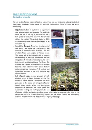 40 22@Barcelona Project
22@ PLAN DEVELOPMENT
Innovative projects
As well as this flexible system of derived plans, there are new innovative urban projects that
have been developed during these 12 years of tranformation. Three of them are worth
mentioning:
- 22@ Urban Lab: It is a platform to experiment
new urban products and services. The goal is to
foster the use of the city as an urban lab, as a
test space for innovative solutions that are not
still on the market. This project started in 2004
and has strengthened the role of Barcelona as an
innovative city.
- Smart City Campus: The urban development of
this sector will allow the maintenance and
renewal of important listed buildings, and the
creation of new ones adapted to the new needs.
This space will be an innovative lab to improve
the efficiency of resource managment and the
integration of innovative technologies, to serve
both, the city and its inhabitants. The Smart City
Campus was created at the end of 2011 and will
become a new urban innovative space that will
gather companies, institutions, R+D centers, and
universities involved in the ICT, Ecology and
Urbanism fields.
- Self-efficient block: A new program of self-
efficient blocks is being fostered by the City
Council’s Urban Habitat Department. Its main
purpouse is to create an energetic-efficiency
based urban model, where the autonomous
production of resources, the urban green, the
sustainable heating and cooling system, the use
of electric vehicles and water recycling, among others, play an essencial role. One of the
two chosen blocks is located in the 22@ district, and the design criterias are now beeing
redifined in collaboration with the Barcelona’s Agency of Ecology.
 