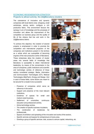 22@Barcelona Project43
ECONOMIC REGENERATION STRATEGY
Projects to attract activity: the 22@Barcelona clusters/ Services for companies
The coexistence of innovative and dynamic
companies with local district ones -shopping, small
workshops, service sector- configure a rich
productive fabric. This environment favours the
synergy in pro of knowledge and the processes of
innovation and allows the improvement of the
competition as business group and the quality of
life of the citizens that live and work in the
22@Barcelona district.
To achieve this objective, the creation of several
projects is emphasized in order to promote the
competition and international projection of the
companies and institutions present in the territory
as a whole which are susceptible of becoming
engines of the new productive centre of Barcelona.
These enterprises allow the creation of cluster
areas into several fields of knowledge that
Barcelona is susceptible to obtain international
leadership, by means of the concentration in the
area of companies, public institutions and scientific
and technologic centres of reference of those
sectors considered strategic: Media, Information
and Communication Technologies (ICT), Medical
Technologies (MedTech), Energy and Design. And
in each of these fields, some factors are meant to
be secured for a cluster to be successful:
- Presence of companies which serve as
reference in the sector,
- Support and presence of the most relevant
institutions,
- Existence of spaces for small and
medium.sized business,
- Settlement of universities, continuous
education and professional centres,
- Active technology centres,
- The creation of specific business incubators,
- The construction of residences for
professionals,
- Spaces of exhibition and spreading of the innovation and works of the sectors,
- Specific services and spaces for entrepreneurs of every area,
- Granting a group of specific services: aids, access to venture capital, networking, etc
 