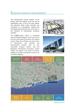 4 22@Barcelona Project
3LOCATION: CENTRALITY AND ACCESSIBILITY
The extraordinarily central location of the
project, both with respect to the city and its
metropolitan area, is one of its main assets.
The elements which create centrality and
connection at a metropolitan, national and
international level become one of the keys in
the attraction of multinational innovative
activities.
The 22@Barcelona district is articulated
around Avinguda Diagonal, which joins two of
the city’s main poles of economic and cultural
activity: Plaça de les Glòries, the future home
of Barcelona’s new Cultural and
Administrative Centres, with its own
intermodal transport station, and the
Barcelona International Convention Centre
(CCIB), the largest in the South of Europe,
capable of hosting international events of up
to 20,000 delegates.
Glòries square project
Internacional Convention Center of Barcelona
 