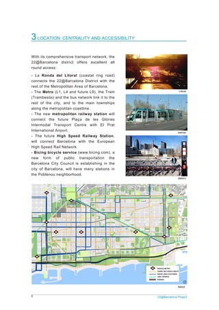 5
3L
With
22@
round
- La
conn
rest o
- The
(Tram
rest
along
- The
conn
Inter
Inter
- Th
will
High
- Bic
new
Barc
city o
the P
LOCATION
its compre
Barcelona
d access:
Ronda de
nects the 22
of the Metro
e Metro (L1
mbesòs) an
of the city
g the metro
e new met
nect the f
modal Tra
national Air
e future H
connect B
Speed Rai
cing bicycle
form of
elona City
of Barcelon
Poblenou ne
N: CENTRA
hensive tra
district o
el Litoral
2@Barcelo
opolitan Are
1, L4 and f
nd the bus n
y, and to t
politan coa
ropolitan r
uture Plaç
ansport Ce
rport.
High Speed
Barcelona w
l Network.
e service (
f public
Council is
na, will hav
eighborhood
ALITY AND
ansport netw
ffers exce
(coastal rin
na District
ea of Barce
uture L9), t
network link
he main to
astline.
railway sta
ça de les
entre with
d Railway
with the E
(www.bicing
transportat
establishin
ve many st
d.
D ACCESS
work, the
ellent all
ng road)
with the
elona.
the Tram
k it to the
ownships
ation will
Glòries
El Prat
Station,
European
g.com), a
ion the
ng in the
ations in
SIBILITY
Bic
Acces
2
TramBe
cing at Can Frami
sibility plan of the
22@Barcelona P
Ronda
esós at Diagonal a
is (Vila Casas fun
22@ Barcelona d
Project
a Litoral
avenue
dation)
district
 