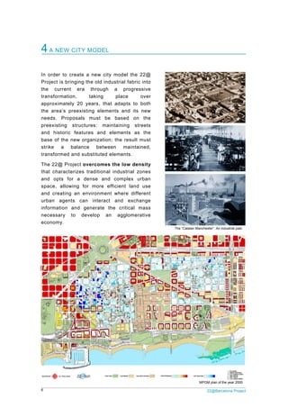 6 22@Barcelona Project
4A NEW CITY MODEL
In order to create a new city model the 22@
Project is bringing the old industrial fabric into
the current era through a progressive
transformation, taking place over
approximately 20 years, that adapts to both
the area’s preexisting elements and its new
needs. Proposals must be based on the
preexisting structures: maintaining streets
and historic features and elements as the
base of the new organization; the result must
strike a balance between maintained,
transformed and substituted elements.
The 22@ Project overcomes the low density
that characterizes traditional industrial zones
and opts for a dense and complex urban
space, allowing for more efficient land use
and creating an environment where different
urban agents can interact and exchange
information and generate the critical mass
necessary to develop an agglomerative
economy.
The “Catalan Manchester”. An industrial past
MPGM plan of the year 2000
 