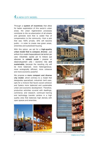 7 22@Barcelona Project
4A NEW CITY MODEL
Through a system of incentives that allow
for better exploitation of this sector’s urban
areas, the urban regeneration processes
contribute to the re-urbanization of all streets
and generate land that is ceded free of
compensation to the community –from a plot
that was 100% private, 30% will become
public - in order to create new green areas,
amenities and subsidized housing.
With this option, we opt for a high-quality
urban model that is compact, diverse , que
enfront d’un model d’especialització del territori per
usos -industrials- aposta per la mixtura que
afavoreix la cohesió social i propicia un
desenvolupament urbà i econòmic més and
sustainable, because the resulting city will
be more balanced, more heterogeneous,
more ecologically efficient, more cohesive
and more economic powerful.
We propose a more compact and diverse
city model, which contrary to a model that
designates specialized -industrial- land uses,
opts for a mixture that favors social cohesion
and fosters more balanced and sustainable
urban and economic development. Therefore,
productive activities co-exist with dwellings,
commerce, and research, continued training
and technology transfer centers in a high
quality area that balances high density with
open spaces and amenities.
Low density and funtional obsolence
Rehabilitation of the urban fabric. Mixticity of uses Coexistence between preexistence and transformation
 
