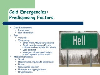 Cold Emergencies: Predisposing Factors  Cold Environment Immersion Non Immersion Age Very old Very young Small with LARGE surface area Small muscle mass – Poor in children and not existent in infants Less body fat Younger children need help to protect against environment Medical Conditions Shock  Head injuries, Injuries to spinal cord Burns Generalized infection Diabetes and hypoglycemia  Drugs/poisons  