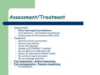 Assessment/Treatment Assessment: Place hand against pt abdomen Cool abdomen = Generalized hypothermia  Assess pulse 30-45 seconds before CPR Treatment: Remove pt from environment Remove wet clothing Cover with blankets Handle pt EXTREMELY carefully Do not allow pt to walk/exert self Admin O2 (warmed/humidified if able) Do not let pt ingest stimulants Do not massage extremity  If pt responsive : Active rewarming If pt unresponsive : Passive rewarming AFTERDROP… 
