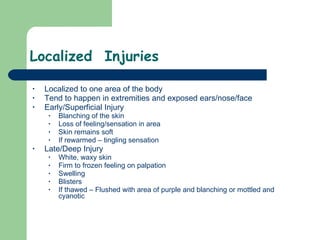 Localized  Injuries Localized to one area of the body Tend to happen in extremities and exposed ears/nose/face  Early/Superficial Injury Blanching of the skin Loss of feeling/sensation in area Skin remains soft If rewarmed – tingling sensation  Late/Deep Injury White, waxy skin Firm to frozen feeling on palpation Swelling Blisters If thawed – Flushed with area of purple and blanching or mottled and cyanotic  