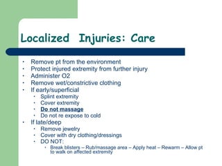 Localized  Injuries: Care Remove pt from the environment Protect injured extremity from further injury Administer O2 Remove wet/constrictive clothing If early/superficial Splint extremity Cover extremity Do not massage Do not re expose to cold If late/deep Remove jewelry  Cover with dry clothing/dressings DO NOT: Break blisters – Rub/massage area – Apply heat – Rewarm – Allow pt to walk on affected extremity  