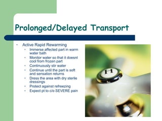 Prolonged/Delayed Transport Active Rapid Rewarming Immerse affected part in warm water bath Monitor water so that it doesnt cool from frozen part Continuously stir water Continue until the part is soft and sensation returns Dress the area with dry sterile dressings Protect against refreezing  Expect pt to c/o SEVERE pain  