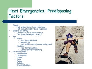 Heat Emergencies: Predisposing Factors Climate High ambient temp = Less evaporation High relative humidity = Less evaporation Exercise and activity Can lose 1+ Liter of sweat per hour Loss of electrolytes (Na, Cl, H2O) Age Elderly Poor thermoregulation Medications Lack mobility- cannot escape environment Newborns Poor thermoregulation Cannot remove own clothing Pre existing illness Heart disease Dehydrations Obesity Fever Fatigue Diabetes  Drugs/medications  