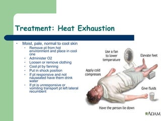 Treatment: Heat Exhaustion  Moist, pale, normal to cool skin Remove pt from hot environment and place in cool one Administer O2 Loosen or remove clothing Cool pt by fanning Put in shock position If pt responsive and not nauseated have them drink water If pt is unresponsive or vomiting transport pt left lateral recumbent  