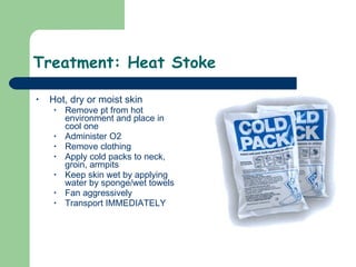 Treatment: Heat Stoke  Hot, dry or moist skin Remove pt from hot environment and place in cool one Administer O2 Remove clothing Apply cold packs to neck, groin, armpits Keep skin wet by applying water by sponge/wet towels Fan aggressively  Transport IMMEDIATELY  