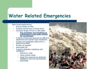 Water Related Emergencies Near drowning/drowning Ensure safety of crew Suspect spinal injury if diving injury Consider length of time in cold water Any pulseless non breathing pt submerged in cold water should be resuscitated C-Spine control and removal via LBB if pt responsive and spinal injury suspected If injury not suspected, place pt on L lateral recumbent Suction as needed Administer O2 If gastric distention interferes with ventilation:  Roll pt to L side Have suction ready Apply firm pressure on abdomen (epigastric are) and decompress SUCTION 
