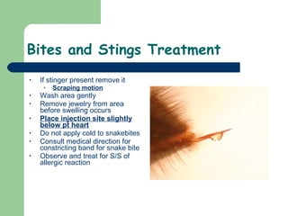 Bites and Stings Treatment If stinger present remove it Scraping motion Wash area gently Remove jewelry from area before swelling occurs Place injection site slightly below pt heart Do not apply cold to snakebites Consult medical direction for constricting band for snake bite Observe and treat for S/S of allergic reaction 