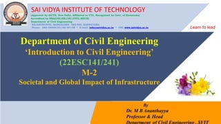SAI VIDYA INSTITUTE OF TECHNOLOGY
(Approved by AICTE, New Delhi, Affiliated to VTU, Recognized by Govt. of Karnataka)
Accredited by NBA(CSE,ISE,CEC,CIVIL.MECH)
Department of Civil Engineering
RAJANUKUNTE, BANGALORE 560 064, KARNATAKA
Phone: 080-28468191/96/97/98 * E-mail: info@saividya.ac.in * URL www.saividya.ac.in
By
Dr. M B Ananthayya
Professor & Head
Department of Civil Engineering
‘Introduction to Civil Engineering’
(22ESC141/241)
M-2
Societal and Global Impact of Infrastructure
Learn to lead
 