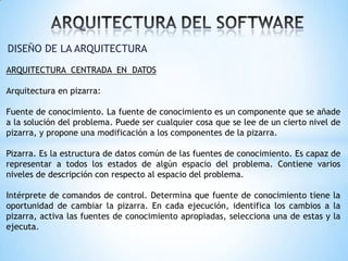 DISEÑO DE LA ARQUITECTURA
ARQUITECTURA CENTRADA EN DATOS
Arquitectura en pizarra:
Fuente de conocimiento. La fuente de conocimiento es un componente que se añade
a la solución del problema. Puede ser cualquier cosa que se lee de un cierto nivel de
pizarra, y propone una modificación a los componentes de la pizarra.

Pizarra. Es la estructura de datos común de las fuentes de conocimiento. Es capaz de
representar a todos los estados de algún espacio del problema. Contiene varios
niveles de descripción con respecto al espacio del problema.
Intérprete de comandos de control. Determina que fuente de conocimiento tiene la
oportunidad de cambiar la pizarra. En cada ejecución, identifica los cambios a la
pizarra, activa las fuentes de conocimiento apropiadas, selecciona una de estas y la
ejecuta.

 