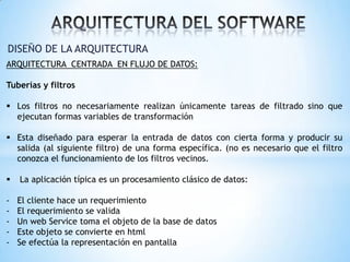 DISEÑO DE LA ARQUITECTURA
ARQUITECTURA CENTRADA EN FLUJO DE DATOS:

Tuberías y filtros
 Los filtros no necesariamente realizan únicamente tareas de filtrado sino que
ejecutan formas variables de transformación

 Esta diseñado para esperar la entrada de datos con cierta forma y producir su
salida (al siguiente filtro) de una forma específica. (no es necesario que el filtro
conozca el funcionamiento de los filtros vecinos.


La aplicación típica es un procesamiento clásico de datos:

-

El cliente hace un requerimiento
El requerimiento se valida
Un web Service toma el objeto de la base de datos
Este objeto se convierte en html
Se efectúa la representación en pantalla

 